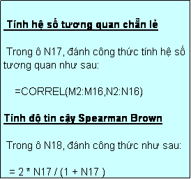 Text Box:  Tính hệ số tương quan chẵn lẻ

 Trong ô N17, đánh công thức tính hệ số tương quan như sau:

    =CORREL(M2:M16,N2:N16)

Tính độ tin cậy Spearman Brown

 Trong ô N18, đánh công thức như sau:

  = 2 * N17 / (1 + N17 )
